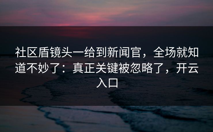 社区盾镜头一给到新闻官,全场就知道不妙了:真正关键被忽略了,开云入口