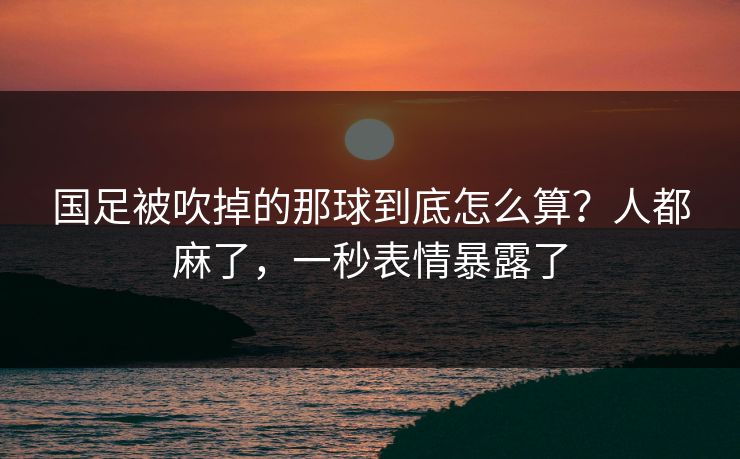 国足被吹掉的那球到底怎么算？人都麻了，一秒表情暴露了