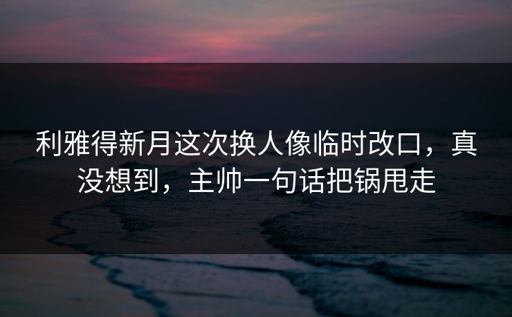 利雅得新月这次换人像临时改口，真没想到，主帅一句话把锅甩走